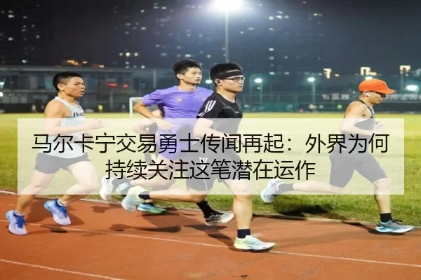 马尔卡宁交易勇士传闻再起：外界为何持续关注这笔潜在运作